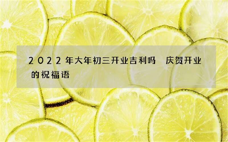 2022年大年初三开业吉利吗 庆贺开业的祝福语